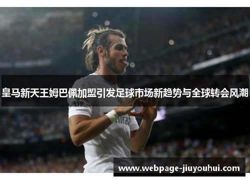 皇马新天王姆巴佩加盟引发足球市场新趋势与全球转会风潮