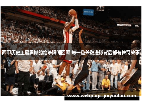 西甲历史上最震撼的绝杀瞬间回顾 每一粒关键进球背后都有传奇故事