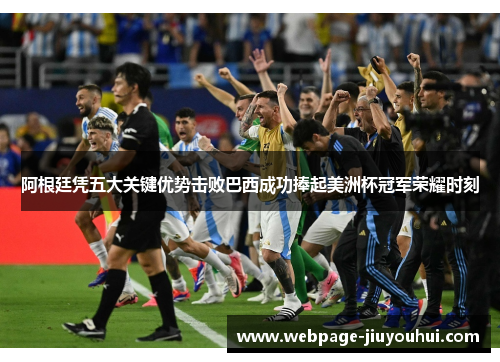 阿根廷凭五大关键优势击败巴西成功捧起美洲杯冠军荣耀时刻