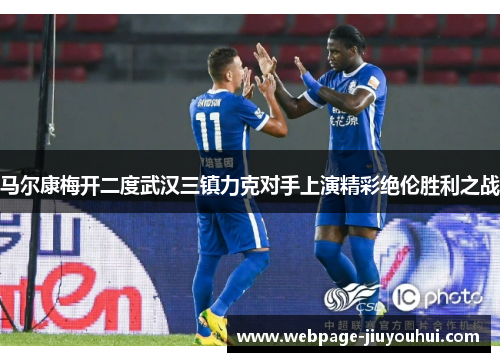 马尔康梅开二度武汉三镇力克对手上演精彩绝伦胜利之战 马尔康梅开二度武汉三镇力克对手上演精彩绝伦胜利之战