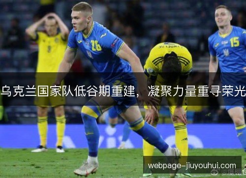 乌克兰国家队低谷期重建,凝聚力量重寻荣光 乌克兰国家队低谷期重建,凝聚力量重寻荣光