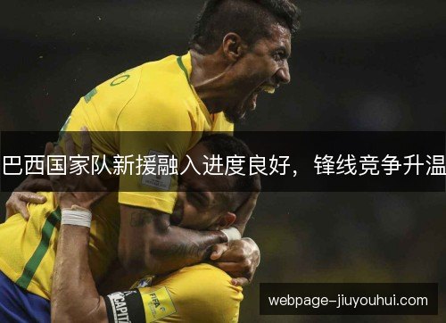 巴西国家队新援融入进度良好,锋线竞争升温 巴西国家队新援融入进度良好,锋线竞争升温